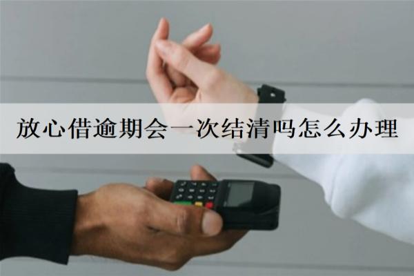 放心借逾期會(huì)一次結(jié)清嗎怎么辦理？會(huì)面臨什么后果？