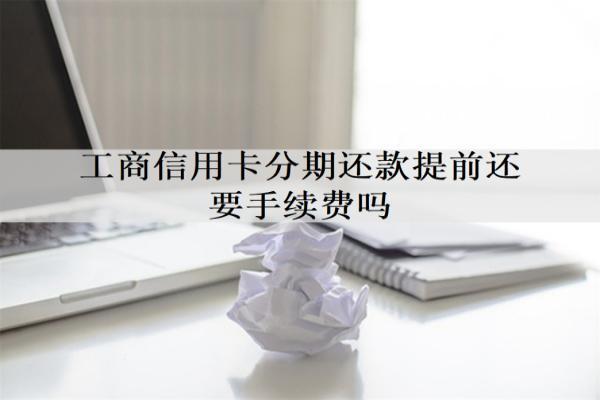 工商信用卡分期還款提前還要手續(xù)費(fèi)嗎？最多能分幾期？