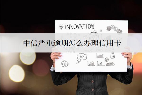 中信嚴(yán)重逾期怎么辦理信用卡？