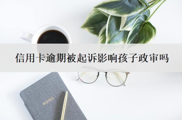 信用卡逾期被起訴影響孩子政審嗎？被起訴立案后怎么解決？